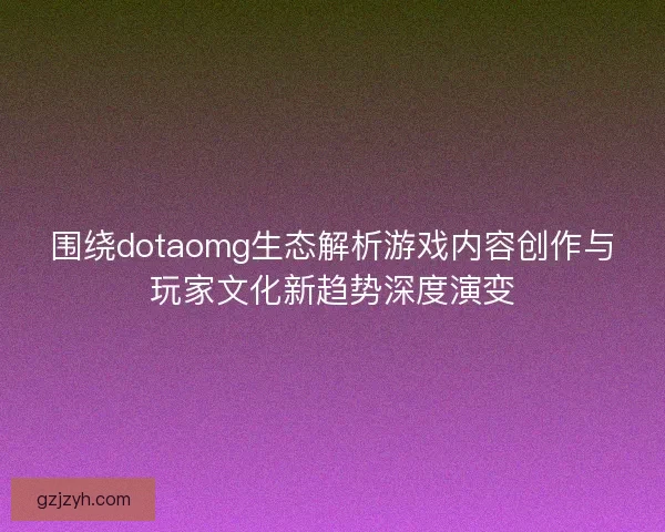 围绕dotaomg生态解析游戏内容创作与玩家文化新趋势深度演变