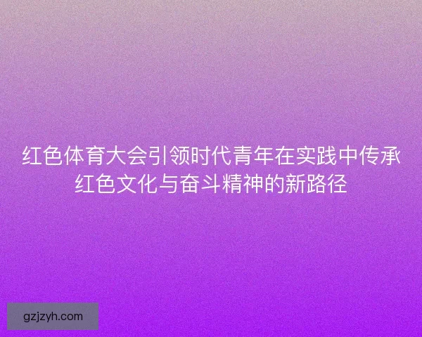 红色体育大会引领时代青年在实践中传承红色文化与奋斗精神的新路径