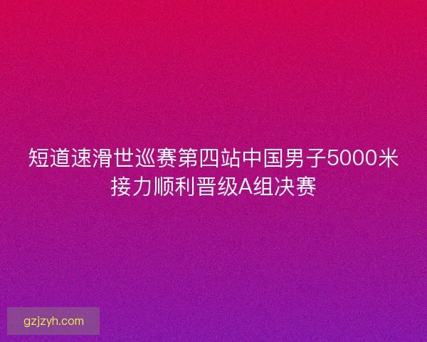 短道速滑世巡赛第四站中国男子5000米接力顺利晋级A组决赛